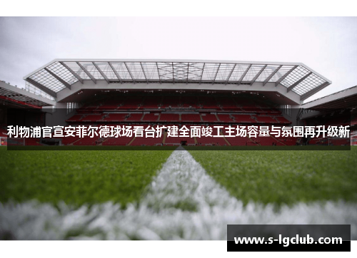 利物浦官宣安菲尔德球场看台扩建全面竣工主场容量与氛围再升级新